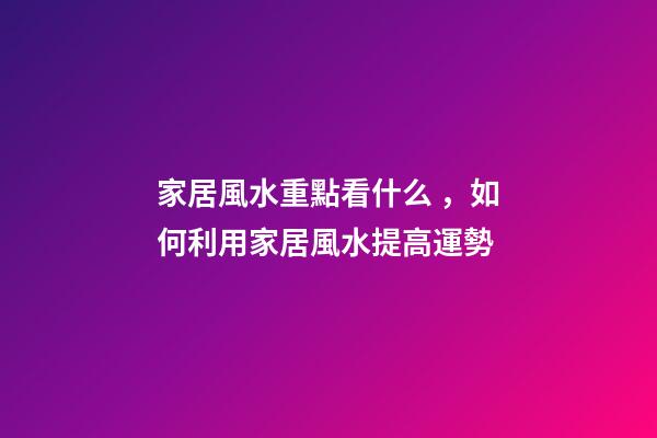 家居風水重點看什么，如何利用家居風水提高運勢